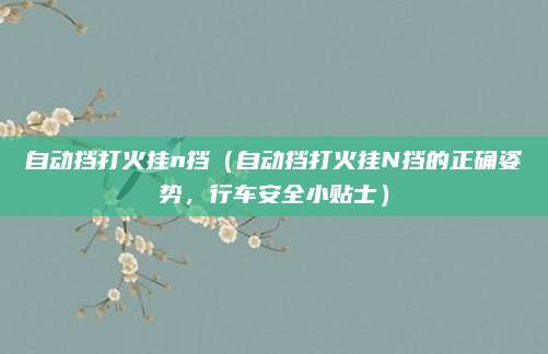 自动挡打火挂n挡(自动挡打火挂N挡的正确姿势,行车安全小贴士)
