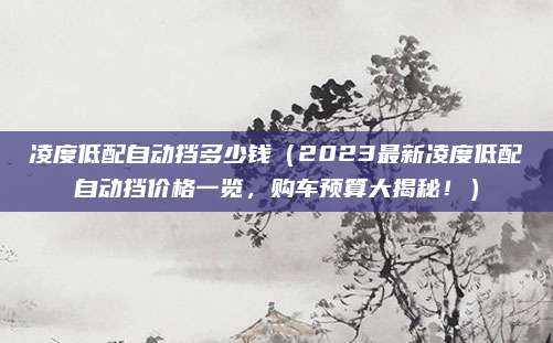 凌度低配自动挡多少钱(2023最新凌度低配自动挡价格一览,购车预算大揭秘!)
