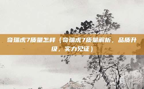 奇瑞虎7质量怎样(奇瑞虎7质量解析,品质升级,实力见证)