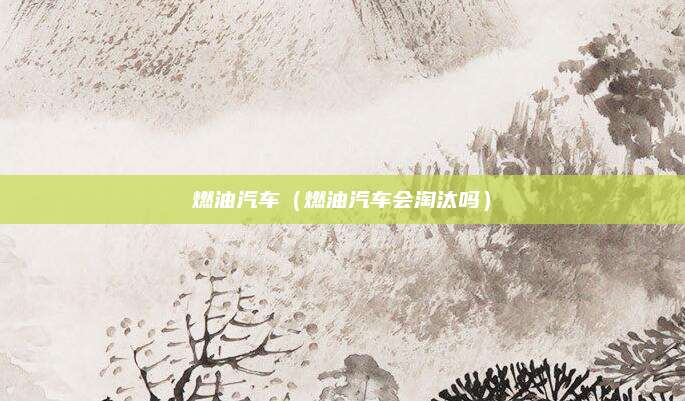 燃油汽车(燃油汽车会淘汰吗)