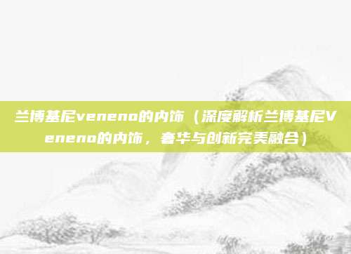 兰博基尼veneno的内饰(深度解析兰博基尼Veneno的内饰,奢华与创新完美融合)