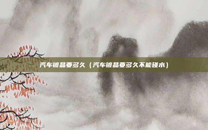 汽车镀晶要多久(汽车镀晶要多久不能碰水)