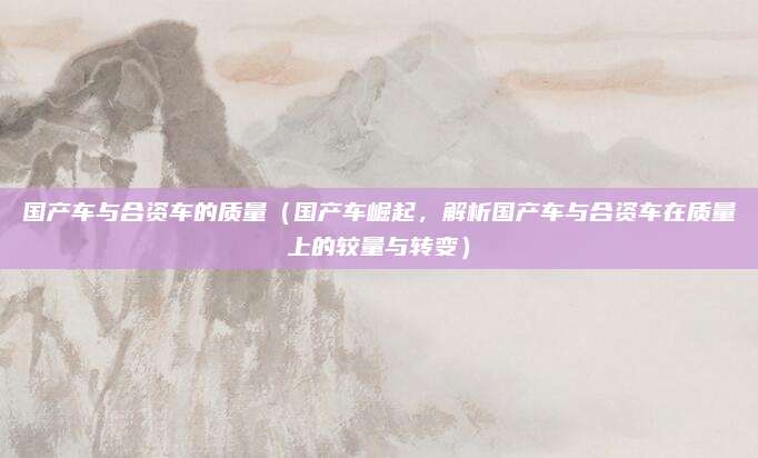 国产车与合资车的质量(国产车崛起,解析国产车与合资车在质量上的较量与转变)