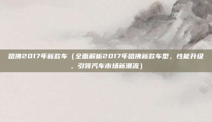 哈佛2017年新款车(全面解析2017年哈佛新款车型,性能升级,引领汽车市场新潮流)