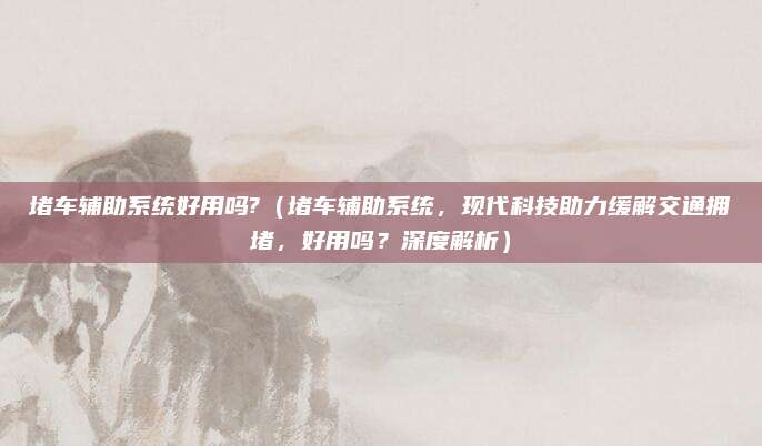堵车辅助系统好用吗?(堵车辅助系统,现代科技助力缓解交通拥堵,好用吗?深度解析)