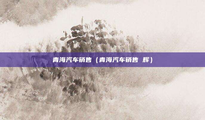 青海汽车销售(青海汽车销售 辉)