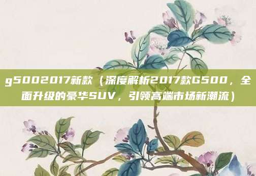 g5002017新款(深度解析2017款G500,全面升级的豪华SUV,引领高端市场新潮流)