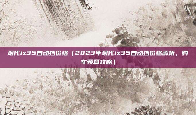 现代ix35自动挡价格（2023年现代ix35自动挡价格解析，购车预算攻略）