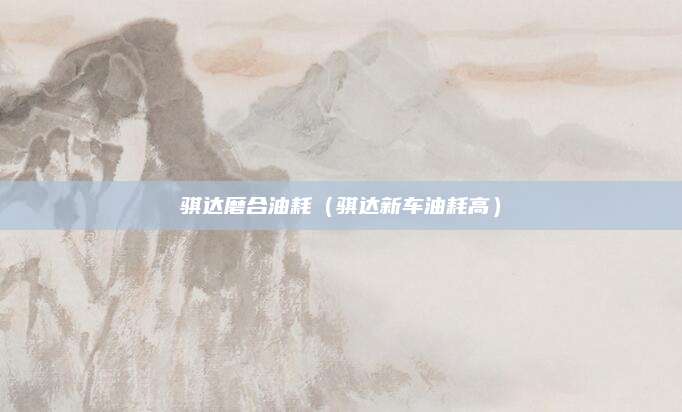 骐达磨合油耗(骐达新车油耗高)