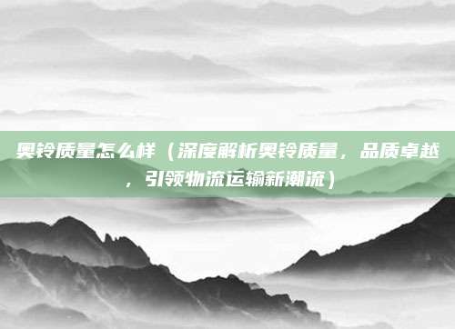 奥铃质量怎么样（深度解析奥铃质量，品质卓越，引领物流运输新潮流）