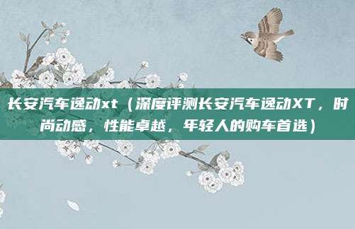 长安汽车逸动xt（深度评测长安汽车逸动XT，时尚动感，性能卓越，年轻人的购车首选）