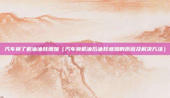 汽车换了机油油耗增加(汽车换机油后油耗增加的原因及解决方法)