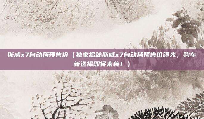斯威x7自动挡预售价(独家揭秘斯威x7自动挡预售价曝光,购车新选择即将来袭!)