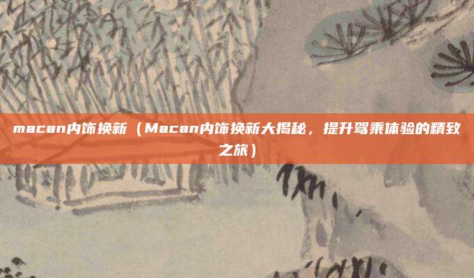 macan内饰换新(Macan内饰换新大揭秘,提升驾乘体验的精致之旅)