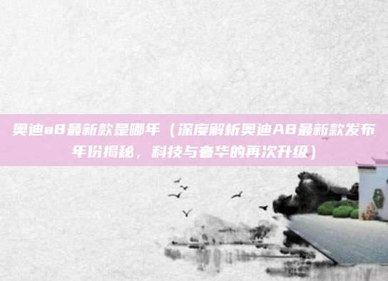 奥迪a8最新款是哪年(深度解析奥迪A8最新款发布年份揭秘,科技与奢华的再次升级)