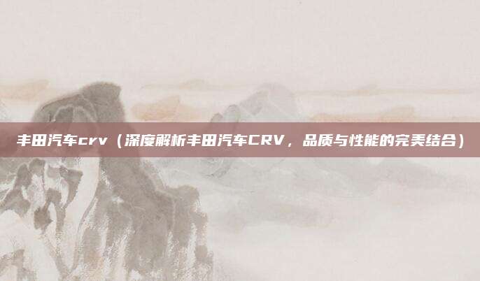 丰田汽车crv(深度解析丰田汽车CRV,品质与性能的完美结合)