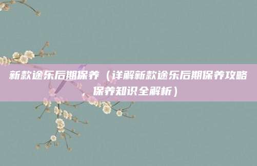 新款途乐后期保养(详解新款途乐后期保养攻略,保养知识全解析)