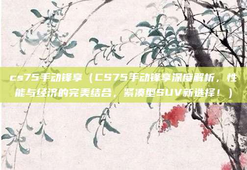 cs75手动锋享（CS75手动锋享深度解析，性能与经济的完美结合，紧凑型SUV新选择！）