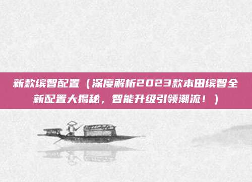 新款缤智配置(深度解析2023款本田缤智全新配置大揭秘,智能升级引领潮流!)