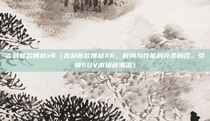 吉利新款博越x6(吉利新款博越X6,时尚与性能的完美融合,引领SUV市场新潮流)