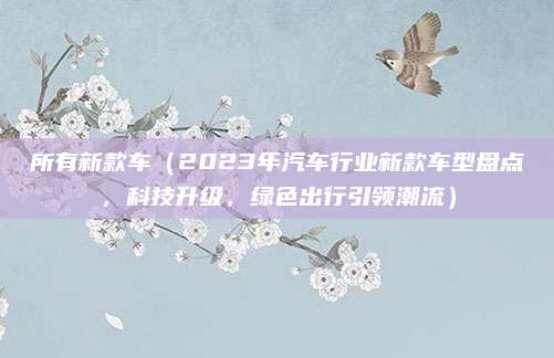 所有新款车(2023年汽车行业新款车型盘点,科技升级,绿色出行引领潮流)