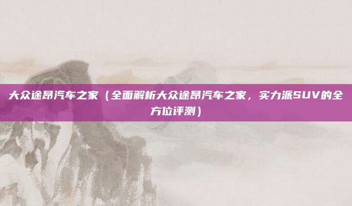 大众途昂汽车之家(全面解析大众途昂汽车之家,实力派SUV的全方位评测)