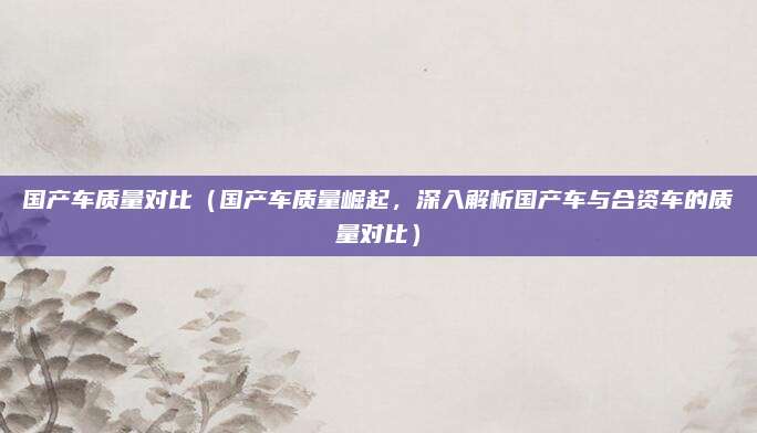 国产车质量对比（国产车质量崛起，深入解析国产车与合资车的质量对比）