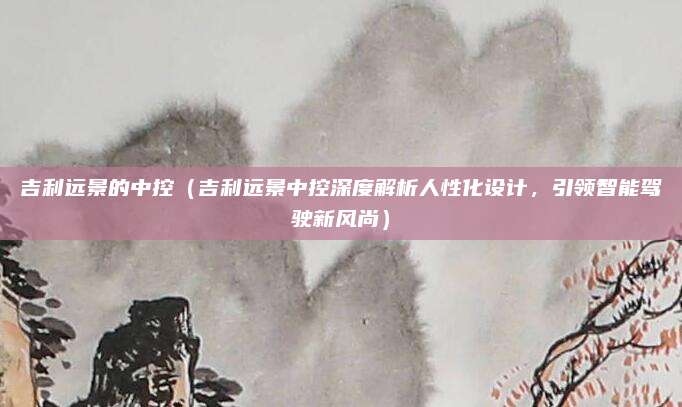 吉利远景的中控(吉利远景中控深度解析人性化设计,引领智能驾驶新风尚)