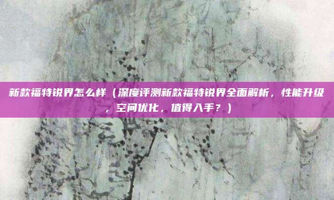 新款福特锐界怎么样(深度评测新款福特锐界全面解析,性能升级,空间优化,值得入手?)