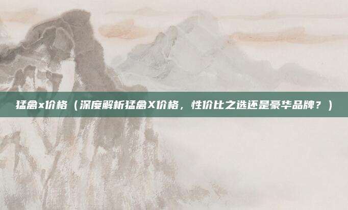 猛禽x价格（深度解析猛禽X价格，性价比之选还是豪华品牌？）