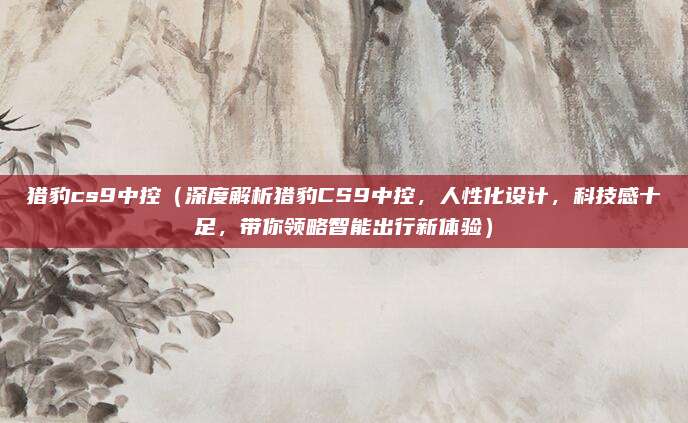 猎豹cs9中控(深度解析猎豹CS9中控,人性化设计,科技感十足,带你领略智能出行新体验)
