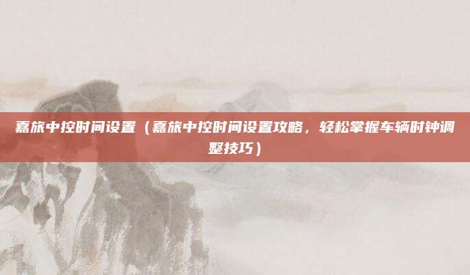 嘉旅中控时间设置(嘉旅中控时间设置攻略,轻松掌握车辆时钟调整技巧)