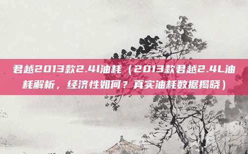 君越2013款2.4l油耗(2013款君越2.4L油耗解析,经济性如何?真实油耗数据揭晓)