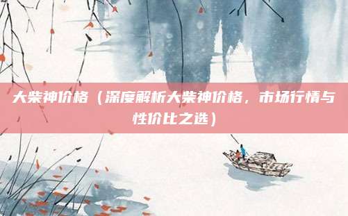 大柴神价格（深度解析大柴神价格，市场行情与性价比之选）