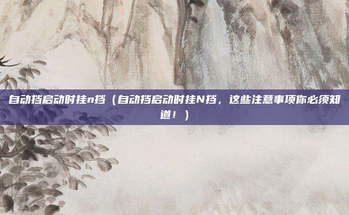 自动挡启动时挂n挡（自动挡启动时挂N挡，这些注意事项你必须知道！）