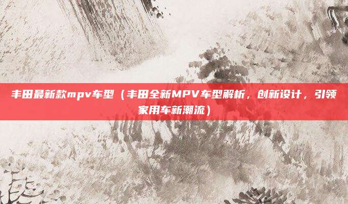 丰田最新款mpv车型(丰田全新MPV车型解析,创新设计,引领家用车新潮流)