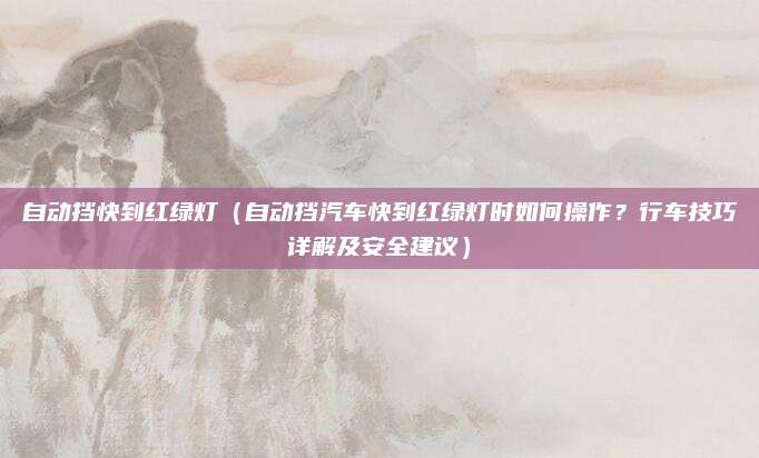 自动挡快到红绿灯(自动挡汽车快到红绿灯时如何操作?行车技巧详解及安全建议)