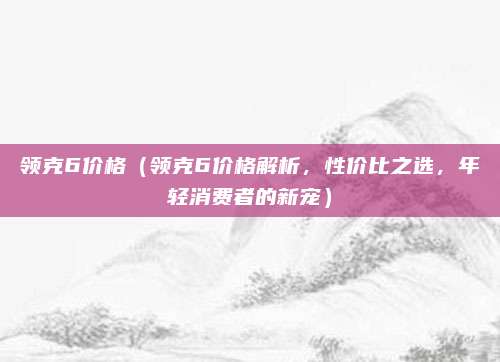 领克6价格（领克6价格解析，性价比之选，年轻消费者的新宠）