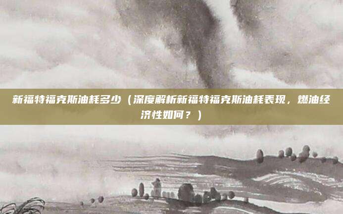 新福特福克斯油耗多少(深度解析新福特福克斯油耗表现,燃油经济性如何?)
