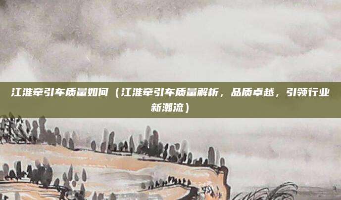 江淮牵引车质量如何(江淮牵引车质量解析,品质卓越,引领行业新潮流)