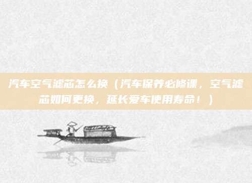 汽车空气滤芯怎么换(汽车保养必修课,空气滤芯如何更换,延长爱车使用寿命!)