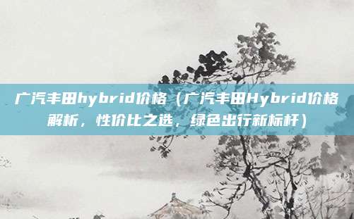 广汽丰田hybrid价格(广汽丰田Hybrid价格解析,性价比之选,绿色出行新标杆)