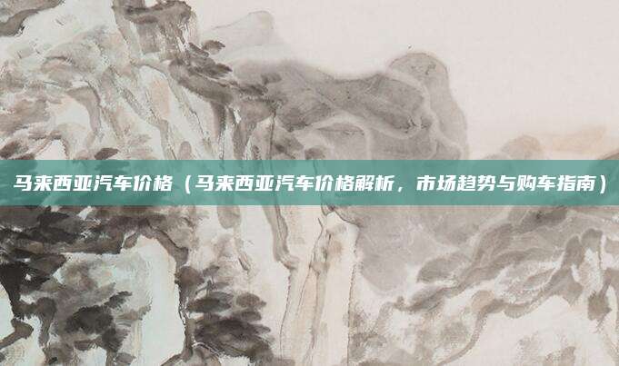 马来西亚汽车价格(马来西亚汽车价格解析,市场趋势与购车指南)