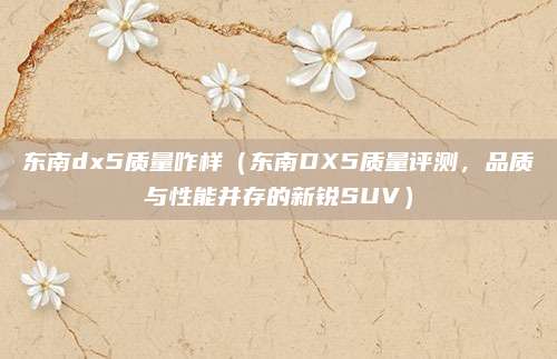 东南dx5质量咋样(东南DX5质量评测,品质与性能并存的新锐SUV)