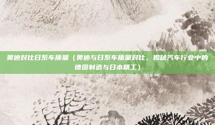 奥迪对比日系车质量(奥迪与日系车质量对比,揭秘汽车行业中的德国制造与日本精工)