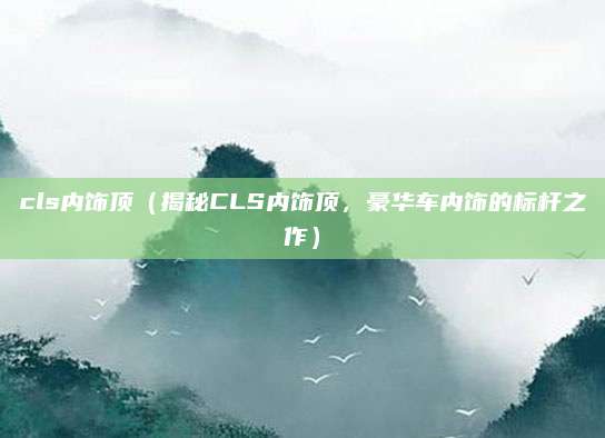 cls内饰顶(揭秘CLS内饰顶,豪华车内饰的标杆之作)