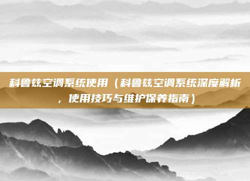 科鲁兹空调系统使用(科鲁兹空调系统深度解析,使用技巧与维护保养指南)