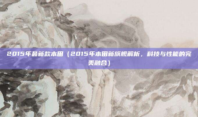 2015年最新款本田（2015年本田新旗舰解析，科技与性能的完美融合）