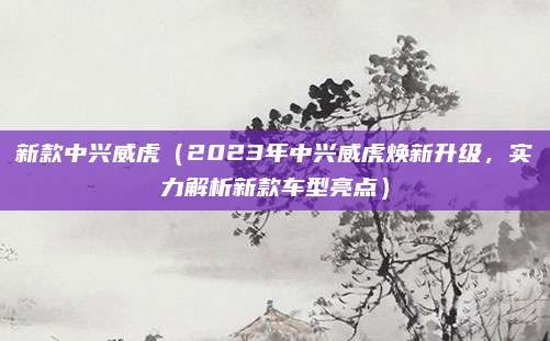 新款中兴威虎(2023年中兴威虎焕新升级,实力解析新款车型亮点)