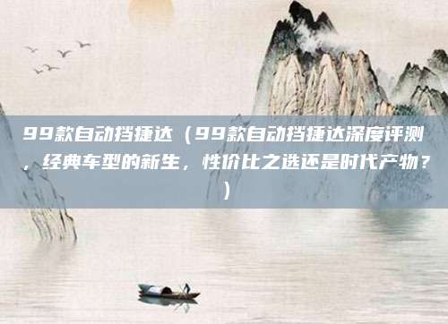 99款自动挡捷达(99款自动挡捷达深度评测,经典车型的新生,性价比之选还是时代产物?)